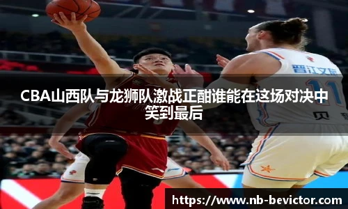 CBA山西队与龙狮队激战正酣谁能在这场对决中笑到最后