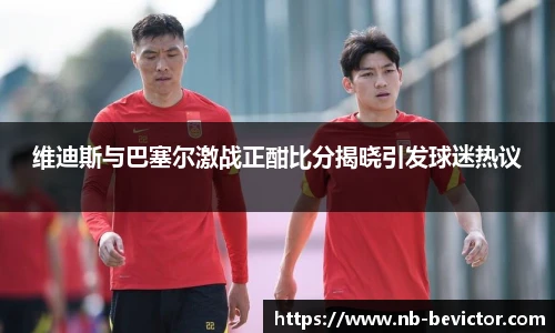 维迪斯与巴塞尔激战正酣比分揭晓引发球迷热议